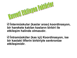 İntermüskular (kaslar arası) koordinasyon,
bir harekete katılan kasların birbiri ile
etkileşim halinde olmasıdır.

  İntramüsküler (kas içi) Koordinasyon, ise
bir kastaki liflerin birbiriyle senkronize
etkileşimidir.
 