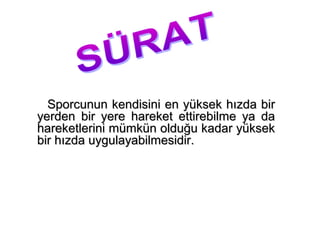 Sporcunun kendisini en yüksek hızda bir
yerden bir yere hareket ettirebilme ya da
hareketlerini mümkün olduğu kadar yüksek
bir hızda uygulayabilmesidir.
 