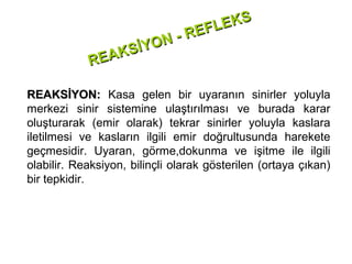 E KS
                              -R EFL
                  İYON
            RE AKS

REAKSİYON: Kasa gelen bir uyaranın sinirler yoluyla
merkezi sinir sistemine ulaştırılması ve burada karar
oluşturarak (emir olarak) tekrar sinirler yoluyla kaslara
iletilmesi ve kasların ilgili emir doğrultusunda harekete
geçmesidir. Uyaran, görme,dokunma ve işitme ile ilgili
olabilir. Reaksiyon, bilinçli olarak gösterilen (ortaya çıkan)
bir tepkidir.
 