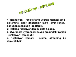 E KS
                         -R EFL
                İYON
          RE AKS

1 Reaksiyon – refleks farkı uyaran merkezi sinir
sistemine gelir, değerlenir kas’a emir verilir,
sonunda reaksiyon gösterilir.
2 Refleks reaksiyondan 20 defa hızlıdır.
3 Uyaran ile uyarana ilk cevap arasındaki zaman
 reaksiyon zamanıdır.
4 Reaksiyon zamanı        ısınma, streching ile
düzeltilebilir.
 