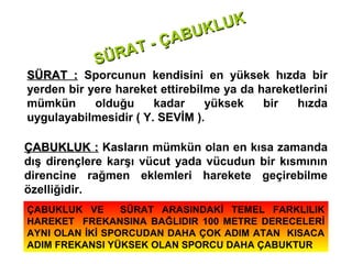 LU K
                       BUK
                   - ÇA
            SÜ RAT
SÜRAT : Sporcunun kendisini en yüksek hızda bir
yerden bir yere hareket ettirebilme ya da hareketlerini
mümkün      olduğu     kadar     yüksek    bir   hızda
uygulayabilmesidir ( Y. SEVİM ).

ÇABUKLUK : Kasların mümkün olan en kısa zamanda
dış dirençlere karşı vücut yada vücudun bir kısmının
direncine rağmen eklemleri harekete geçirebilme
özelliğidir.
ÇABUKLUK VE      SÜRAT ARASINDAKİ TEMEL FARKLILIK
HAREKET FREKANSINA BAĞLIDIR 100 METRE DERECELERİ
AYNI OLAN İKİ SPORCUDAN DAHA ÇOK ADIM ATAN KISACA
ADIM FREKANSI YÜKSEK OLAN SPORCU DAHA ÇABUKTUR
 