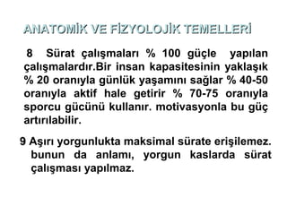 ANATOMİK VE FİZYOLOJİK TEMELLERİ

8 Sürat çalışmaları % 100 güçle yapılan
çalışmalardır.Bir insan kapasitesinin yaklaşık
% 20 oranıyla günlük yaşamını sağlar % 40-50
oranıyla aktif hale getirir % 70-75 oranıyla
sporcu gücünü kullanır. motivasyonla bu güç
artırılabilir.
9 Aşırı yorgunlukta maksimal sürate erişilemez.
  bunun da anlamı, yorgun kaslarda sürat
  çalışması yapılmaz.
 