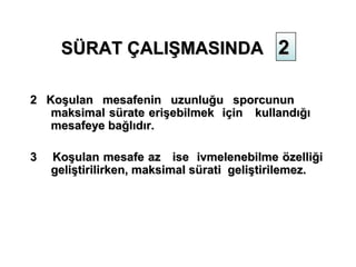 SÜRAT ÇALIŞMASINDA 2

2 Koşulan mesafenin uzunluğu sporcunun
   maksimal sürate erişebilmek için kullandığı
   mesafeye bağlıdır.

3   Koşulan mesafe az ise ivmelenebilme özelliği
    geliştirilirken, maksimal sürati geliştirilemez.
 
