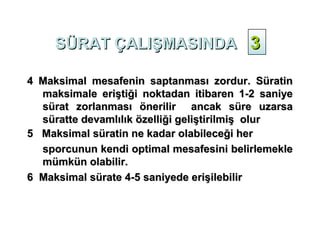 SÜRAT ÇALIŞMASINDA 3

4 Maksimal mesafenin saptanması zordur. Süratin
  maksimale eriştiği noktadan itibaren 1-2 saniye
  sürat zorlanması önerilir ancak süre uzarsa
  süratte devamlılık özelliği geliştirilmiş olur
5 Maksimal süratin ne kadar olabileceği her
  sporcunun kendi optimal mesafesini belirlemekle
  mümkün olabilir.
6 Maksimal sürate 4-5 saniyede erişilebilir
 