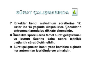 SÜRAT ÇALIŞMASINDA 4

7 Erkekler kendi maksimum süratlerine 12,
  kızlar ise 14 yaşında ulaşabilirler. Çocukların
  antrenmanlarında bu dikkate alınmalıdır.
8 Öncelikle sporcularda temel sürat geliştirilmeli
  ve bunun üzerine daha sonra teknikle
  bağlantılı sürat ölçülmelidir.
9 Sürat çalışmaları basit yada kombine biçimde
  her antrenman içeriğinde yer almalıdır.
 