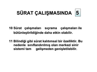 SÜRAT ÇALIŞMASINDA 5


10 Sürat çalışmaları sıçrama çalışmaları ile
   bütünleştirildiğinde daha etkin olabilir.

11 Bilindiği gibi sürat kalıtımsal bir özelliktir. Bu
   nedenle sınıflandırılmış olan merkezi sinir
   sistemi tam gelişmeden genişletilebilir.
 