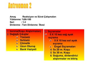 Amaç     : Reaksiyon ve Sürat Çalışmaları
  Yüklenme: %90-100
  Seri      : 1-3
  Dinlenme : Tam Dinlenme İlkesi

1 Isınma(Koşu Alıştırmaları)     3 Sıçramalar
2 Değişik Çıkışlar                  5 X 10 kez sağ ayak
          Yüzüstü                  sıçrama
          Sırtüstü                      5 X 10 kez sol ayak
          Çömelik                      sıçrama
          Uzun Oturuş                   Engel Sıçramaları
          Bank Vaziyeti              4 5x 20 m. Koşu
                                     5 5x 30 m. Koşu
                                     6 Soğuma, dinlendirici
                                       alıştırmalar ve bitiriş
 