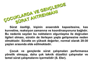 RDE
                 Ç LE
             GEN NI
         A VE ENMA
      ARD NTR
   UKL T A
ÇOC SÜRA
     Sürat özelliği, kişinin anaerobik kapasitesine, kas
kuvvetine, reaksiyon zamanına ve koordinasyonuna bağlıdır.
Bu nedenle sayılan bu noktaların olgunlaşma ile doğrudan
ilgileri olması, süratin de ilerleyen yaşla gelişmesine neden
olmaktadır. Süratte en yüksek değerler, normal olarak 20-30
yaşları arasında elde edilmektedir.

   Çocuk ve gençlerde sürat çalışmaları performansa
yönelik olmayıp, daha çok teknik düzeltici çalışmalar ve
temel sürat çalışmalarını içermelidir (S. Eler).
 