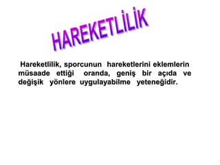Hareketlilik, sporcunun hareketlerini eklemlerin
müsaade ettiği oranda, geniş bir açıda ve
değişik yönlere uygulayabilme yeteneğidir.


Bu hareketi uygularken, kaslardan ve eklemlerden
  yararlanma yoluna gideriz ve bu uygulama
 kuvvetin etkisiyle olur.
 