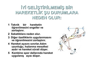 İYİ GELİŞTİRİLMEMİŞ BİR
     HAREKETLİK ŞU DURUMLARA
             NEDEN OLUR:
1 Teknik bir hareketin
  öğrenilmesini engeller ve
  zorlaştırır.
2 Sakatlıklara neden olur.
3 Diğer özelliklerin uygulanmasını
  ve öğrenilmesini zorlaştırır.
4 Hareket açısını sınırlar.Adım
  uzunluğu, hızlanma mesafesi
  azdır ve hareket sürati düşer.
5 Kombine spor dallarında hareket
  uygulanış açısı düşer.
 