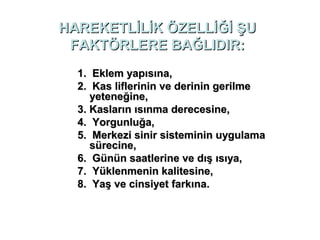 HAREKETLİLİK ÖZELLİĞİ ŞU
 FAKTÖRLERE BAĞLIDIR:
  1. Eklem yapısına,
  2. Kas liflerinin ve derinin gerilme
     yeteneğine,
  3. Kasların ısınma derecesine,
  4. Yorgunluğa,
  5. Merkezi sinir sisteminin uygulama
     sürecine,
  6. Günün saatlerine ve dış ısıya,
  7. Yüklenmenin kalitesine,
  8. Yaş ve cinsiyet farkına.
 