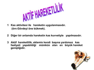1 Kas aktivitesi ile hareketin uygulanmasıdır.
  (örn:Gövdeyi öne bükmek).

2 Diğer bir anlamda hareketin kas kuvvetiyle yapılmasıdır.

3 Aktif hareketlilik, eklemin kendi başına yardımsız kas
  faaliyeti yapabildiği mümkün olan en büyük hareket
  genişliğidir.
 