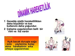 1 Genelde statik hareketlilikten
  daha büyüktür ve kas
  kullanımı daha yoğundur.
2 Çalışma uygulanırken belli bir
   ritm ve hız vardır

Örnek:
  Açık bacak duruşta sağa
- sola yaylanma, kulaç
atma hareketinin arka
arkaya uygulanması
 