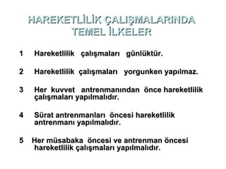 HAREKETLİLİK ÇALIŞMALARINDA
          TEMEL İLKELER

1    Hareketlilik çalışmaları günlüktür.

2    Hareketlilik çalışmaları yorgunken yapılmaz.

3    Her kuvvet antrenmanından önce hareketlilik
     çalışmaları yapılmalıdır.

4    Sürat antrenmanları öncesi hareketlilik
     antrenmanı yapılmalıdır.

5   Her müsabaka öncesi ve antrenman öncesi
    hareketlilik çalışmaları yapılmalıdır.
 