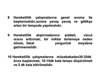 8   Hareketlilik çalışmalarına genel ısınma ile
    başlanmalıdır,ısınma yavaş yavaş ve gittikçe
    artan bir tempoda yapılmalıdır.

9   Hareketlilik alıştırmalarının şiddeti,   vücut
    ısısını arttırmalı, bir miktar terlemeye neden
    olmalı, fakat             yorgunluk    meydana
    getirmemelidir.

10 Hareketlilik çalışmalarına müsabakadan30-35dk
   önce başlanmalı, 10-15dk kala tempo düşürülmeli
   ve 5 dk kala bitirilmelidir.
 
