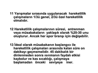 11 Yarışmalar sırasında uygulanacak hareketlilik
  çalışmaların 1/3ü genel, 2/3ü özel hareketlilik
  olmalıdır.

12 Hareketlilik çalışmalarının süresi, antrenman
  veya müsabakaların yaklaşık olarak %20-30 unu
  oluşturur. Ancak her spor branşı için değişebilir.

13 İdeal olarak müsabakanın başlangıcı ile
  hareketlilik çalışmaları arasında kalan süre on
  dakikayı geçmemelidir. 45 dakikalık bir
  dinlenmeden sonra ısınmanın faydalı etkisi
  kaybolur ve kas sıcaklığı, çalışmaya
  başlamadan önceki seviyeye iner.
 