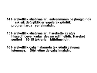 14 Hareketlilik alıştırmaları, antrenmanın başlangıcında
     sık sık değişiklikler yapılarak günlük
   programlarda yer almalıdır.

15 Hareketlilik alıştırmaları, harekette az ağrı
   hissedinceye kadar devam edilmelidir. Hareket
   serileri 10-15 tekrarla bitirilmelidir.

16 Hareketlilik çalışmalarında tek yönlü çalışma
   istenmez. Dört yöne de çalışılmalıdır.
 