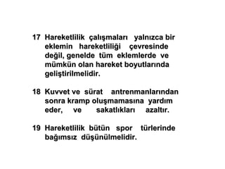 17 Hareketlilik çalışmaları yalnızca bir
   eklemin hareketliliği çevresinde
   değil, genelde tüm eklemlerde ve
   mümkün olan hareket boyutlarında
   geliştirilmelidir.

18 Kuvvet ve sürat antrenmanlarından
   sonra kramp oluşmamasına yardım
   eder, ve     sakatlıkları azaltır.

19 Hareketlilik bütün spor türlerinde
   bağımsız düşünülmelidir.
 