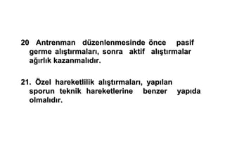 20 Antrenman düzenlenmesinde önce pasif
  germe alıştırmaları, sonra aktif alıştırmalar
  ağırlık kazanmalıdır.

21. Özel hareketlilik alıştırmaları, yapılan
  sporun teknik hareketlerine benzer yapıda
  olmalıdır.
 