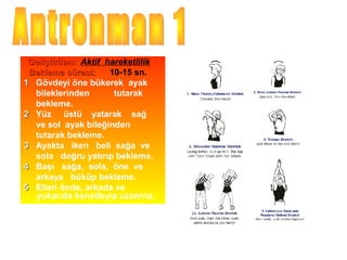 Geliştirilen: Aktif hareketlilik
 Bekleme süresi:      10-15 sn.
1 Gövdeyi öne bükerek ayak
  bileklerinden        tutarak
  bekleme.
2 Yüz üstü yatarak sağ
  ve sol ayak bileğinden
  tutarak bekleme.
3 Ayakta iken beli sağa ve
  sola doğru yatırıp bekleme.
4 Başı sağa, sola, öne ve
  arkaya büküp bekleme.
5 Elleri önde, arkada ve
  yukarıda kenetleyip uzanma.
 
