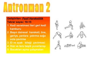 Geliştirilen: Pasif Hareketlilik
Tekrar sayısı: 10-15
1 Kedi esnetmesi ileri geri kedi
  kamburu
2 Başın dairesel hareketi; öne,
  geriye, yanlara yatırma sağa
  sola çevirme
3 El ve ayak bileği çevirmesi
4 Düz ve ters beşik yuvarlanışı
5 Bacakları açma çalışmaları
 