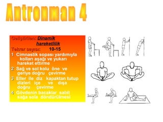 Geliştirilen: Dinamik
             hareketlilik
Tekrar sayısı:     10-15
1 Cimnastik sopası yardımıyla
    kolları aşağı ve yukarı
  hareket ettirme
2 Sağ ve sol kolu öne ve
  geriye doğru çevirme
3 Eller ile diz kapaktan tutup
  dizleri içe     ve dışa
  doğru çevirme
4 Gövdenin bacaklar sabit
  sağa sola döndürülmesi
 