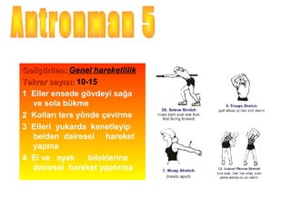 Geliştirilen: Genel hareketlilik
Tekrar sayısı: 10-15
1 Eller ensede gövdeyi sağa
  ve sola bükme
2 Kolları ters yönde çevirme
3 Elleri yukarda kenetleyip
  belden dairesel hareket
  yapma
4 El ve ayak      bileklerine
  dairesel hareket yaptırma
 