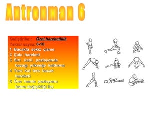 Geliştirilen: Özel hareketlilik
Tekrar sayısı: 8-10
1 Bacakla sekiz çizme
2 Çakı hareketi
3 Sırt üstü pozisyonda
  bacağı yükseğe kaldırma
4 Ters kol ters bacak
  hareketi
5 Öne hamle pozisyonu
  (adım değişikliği ile)
 