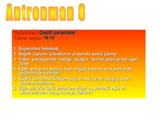 Geliştirilen: Çeşitli çalışmalar
Tekrar sayısı: 10-15

1 Süperman hareketi,
2 Sağlık topunu bacakların arasında sekiz çizme,
3 Yatar pozisyonda lastiği ayağın birine geçirip ileri geri
  itme,
4 Eşler sırt sırta dönük iken sağlık topunu ters yönlerde
  birbirlerine verirler,
5 Köprü konumundayken sağ ve sol ayağı aşağı yukarı
  kaldırıp indirme,
6 Eşin biri yüz üstü yatarken diğer eş yerdeki eşin el
  bileklerinden tutup havaya kaldırır,
 