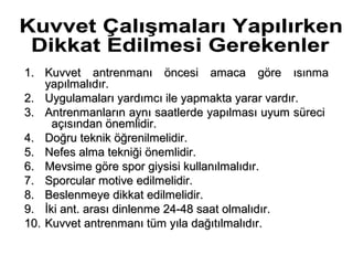 1. Kuvvet antrenmanı öncesi amaca göre ısınma
    yapılmalıdır.
2. Uygulamaları yardımcı ile yapmakta yarar vardır.
3. Antrenmanların aynı saatlerde yapılması uyum süreci
     açısından önemlidir.
4. Doğru teknik öğrenilmelidir.
5. Nefes alma tekniği önemlidir.
6. Mevsime göre spor giysisi kullanılmalıdır.
7. Sporcular motive edilmelidir.
8. Beslenmeye dikkat edilmelidir.
9. İki ant. arası dinlenme 24-48 saat olmalıdır.
10. Kuvvet antrenmanı tüm yıla dağıtılmalıdır.
 