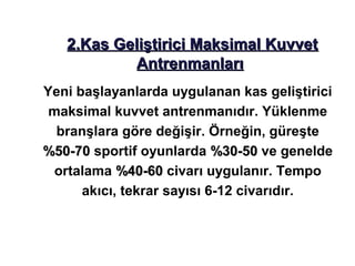 2.Kas Geliştirici Maksimal Kuvvet
           Antrenmanları
Yeni başlayanlarda uygulanan kas geliştirici
 maksimal kuvvet antrenmanıdır. Yüklenme
  branşlara göre değişir. Örneğin, güreşte
%50-70 sportif oyunlarda %30-50 ve genelde
 ortalama %40-60 civarı uygulanır. Tempo
      akıcı, tekrar sayısı 6-12 civarıdır.
 