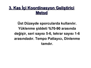3. Kas İçi Koordinasyon Geliştirici
              Metod

    Üst Düzeyde sporcularda kullanılır.
    Yüklenme şiddeti %70-90 arasında
  değişir, seri sayısı 5-6, tekrar sayısı 1-6
  arasındadır. Tempo Patlayıcı, Dinlenme
                   tamdır.
 