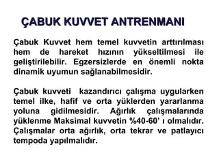 ÇABUK KUVVET ANTRENMANI
Çabuk Kuvvet hem temel kuvvetin arttırılması
hem de hareket hızının yükseltilmesi ile
geliştirilebilir. Egzersizlerde en önemli nokta
dinamik uyumun sağlanabilmesidir.

Çabuk kuvveti kazandırıcı çalışma uygularken
temel ilke, hafif ve orta yüklerden yararlanma
yoluna gidilmesidir. Ağırlık çalışmalarında
yüklenme Maksimal kuvvetin %40-60’ ı olmalıdır.
Çalışmalar orta ağırlık, orta tekrar ve patlayıcı
tempoda yapılmalıdır.
 