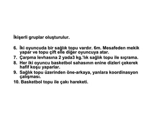 İkişerli gruplar oluşturulur.

6. İki oyuncuda bir sağlık topu vardır. 6m. Mesafeden mekik
   yapar ve topu çift elle diğer oyuncuya atar.
7. Çarpma levhasına 2 yada3 kg.’lık sağlık topu ile sıçrama.
8. Her iki oyuncu basketbol sahasının enine dizleri çekerek
   hafif koşu yaparlar.
9. Sağlık topu üzerinden öne-arkaya, yanlara koordinasyon
   çalışması.
10. Basketbol topu ile çakı hareketi.
 