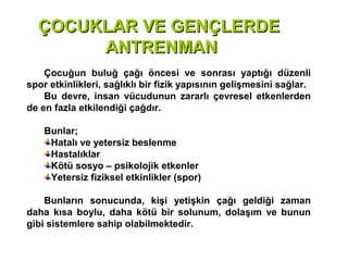 ÇOCUKLAR VE GENÇLERDE
       ANTRENMAN
    Çocuğun buluğ çağı öncesi ve sonrası yaptığı düzenli
spor etkinlikleri, sağlıklı bir fizik yapısının gelişmesini sağlar.
    Bu devre, insan vücudunun zararlı çevresel etkenlerden
de en fazla etkilendiği çağdır.

    Bunlar;
     Hatalı ve yetersiz beslenme
     Hastalıklar
     Kötü sosyo – psikolojik etkenler
     Yetersiz fiziksel etkinlikler (spor)

    Bunların sonucunda, kişi yetişkin çağı geldiği zaman
daha kısa boylu, daha kötü bir solunum, dolaşım ve bunun
gibi sistemlere sahip olabilmektedir.
 