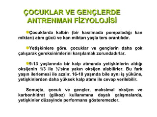 ÇOCUKLAR VE GENÇLERDE
   ANTRENMAN FİZYOLOJİSİ
     Çocuklarda kalbin (bir kasılmada pompaladığı kan
miktarı) atım gücü ve kan miktarı yaşla ters orantılıdır.

      Yetişkinlere göre, çocuklar ve gençlerin daha çok
çalışarak gereksinimlerini karşılamak zorundadırlar.

     9-13 yaşlarında bir kalp atımında yetişkinlerin aldığı
oksijenin 1/3 ile ½’sine yakın oksijen alabilirler. Bu fark
yaşın ilerlemesi ile azalır. 16-18 yaşında bile aynı iş yüküne,
yetişkinlerden daha yüksek kalp atımı ile cevap verilebilir.

    Sonuçta, çocuk ve gençler, maksimal oksijen ve
karbonhidrat (glikoz) kullanımına dayalı çalışmalarda,
yetişkinler düzeyinde performans gösteremezler.
 