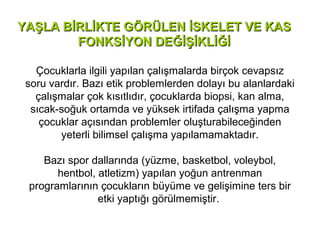 YAŞLA BİRLİKTE GÖRÜLEN İSKELET VE KAS
        FONKSİYON DEĞİŞİKLİĞİ

   Çocuklarla ilgili yapılan çalışmalarda birçok cevapsız
 soru vardır. Bazı etik problemlerden dolayı bu alanlardaki
   çalışmalar çok kısıtlıdır, çocuklarda biopsi, kan alma,
  sıcak-soğuk ortamda ve yüksek irtifada çalışma yapma
    çocuklar açısından problemler oluşturabileceğinden
        yeterli bilimsel çalışma yapılamamaktadır.

    Bazı spor dallarında (yüzme, basketbol, voleybol,
       hentbol, atletizm) yapılan yoğun antrenman
 programlarının çocukların büyüme ve gelişimine ters bir
                etki yaptığı görülmemiştir.
 