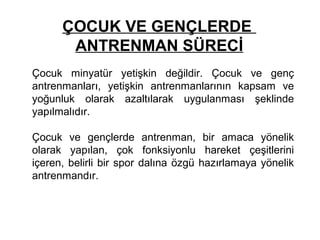 ÇOCUK VE GENÇLERDE
       ANTRENMAN SÜRECİ
Çocuk minyatür yetişkin değildir. Çocuk ve genç
antrenmanları, yetişkin antrenmanlarının kapsam ve
yoğunluk olarak azaltılarak uygulanması şeklinde
yapılmalıdır.

Çocuk ve gençlerde antrenman, bir amaca yönelik
olarak yapılan, çok fonksiyonlu hareket çeşitlerini
içeren, belirli bir spor dalına özgü hazırlamaya yönelik
antrenmandır.
 