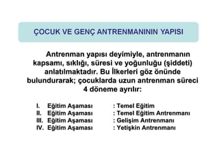 Antrenman yapısı deyimiyle, antrenmanın
 kapsamı, sıklığı, süresi ve yoğunluğu (şiddeti)
    anlatılmaktadır. Bu İlkerleri göz önünde
bulundurarak; çocuklarda uzun antrenman süreci
                4 döneme ayrılır:

  I.     Eğitim Aşaması   : Temel Eğitim
  II.    Eğitim Aşaması   : Temel Eğitim Antrenmanı
  III.   Eğitim Aşaması   : Gelişim Antrenmanı
  IV.    Eğitim Aşaması   : Yetişkin Antrenmanı
 