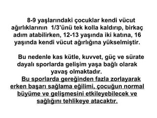 8-9 yaşlarındaki çocuklar kendi vücut
ağırlıklarının 1/3’ünü tek kolla kaldırıp, birkaç
 adım atabilirken, 12-13 yaşında iki katına, 16
 yaşında kendi vücut ağırlığına yükselmiştir.

   Bu nedenle kas kütle, kuvvet, güç ve sürate
  dayalı sporlarda gelişim yaşa bağlı olarak
              yavaş olmaktadır.
    Bu sporlarda gereğinden fazla zorlayarak
erken başarı sağlama eğilimi, çocuğun normal
  büyüme ve gelişmesini etkileyebilecek ve
         sağlığını tehlikeye atacaktır.
 