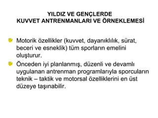 YILDIZ VE GENÇLERDE
KUVVET ANTRENMANLARI VE ÖRNEKLEMESİ


Motorik özellikler (kuvvet, dayanıklılık, sürat,
beceri ve esneklik) tüm sporların emelini
oluşturur.
Önceden iyi planlanmış, düzenli ve devamlı
uygulanan antrenman programlarıyla sporcuların
teknik – taktik ve motorsal özelliklerini en üst
düzeye taşınabilir.
 