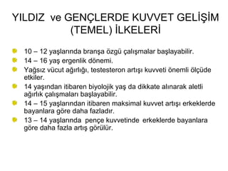 YILDIZ ve GENÇLERDE KUVVET GELİŞİM
           (TEMEL) İLKELERİ
 10 – 12 yaşlarında branşa özgü çalışmalar başlayabilir.
 14 – 16 yaş ergenlik dönemi.
 Yağsız vücut ağırlığı, testesteron artışı kuvveti önemli ölçüde
 etkiler.
 14 yaşından itibaren biyolojik yaş da dikkate alınarak aletli
 ağırlık çalışmaları başlayabilir.
 14 – 15 yaşlarından itibaren maksimal kuvvet artışı erkeklerde
 bayanlara göre daha fazladır.
 13 – 14 yaşlarında pençe kuvvetinde erkeklerde bayanlara
 göre daha fazla artış görülür.
 