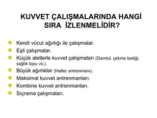 KUVVET ÇALIŞMALARINDA HANGİ
       SIRA İZLENMELİDİR?

Kendi vücut ağırlığı ile çalışmalar.
Eşli çalışmalar.
Küçük aletlerle kuvvet çalışmaları (Dambıl, çekme lastiği,
sağlık topu vs.).
Büyük ağırlıklar (Halter antrenmanı).
Maksimal kuvvet antrenmanları.
Kombine kuvvet antrenmanları.
Sıçrama çalışmaları.
 