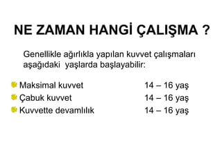 NE ZAMAN HANGİ ÇALIŞMA ?
 Genellikle ağırlıkla yapılan kuvvet çalışmaları
 aşağıdaki yaşlarda başlayabilir:

Maksimal kuvvet                  14 – 16 yaş
Çabuk kuvvet                     14 – 16 yaş
Kuvvette devamlılık              14 – 16 yaş
 