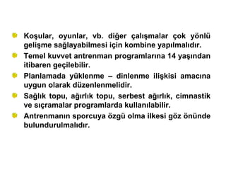 Koşular, oyunlar, vb. diğer çalışmalar çok yönlü
gelişme sağlayabilmesi için kombine yapılmalıdır.
Temel kuvvet antrenman programlarına 14 yaşından
itibaren geçilebilir.
Planlamada yüklenme – dinlenme ilişkisi amacına
uygun olarak düzenlenmelidir.
Sağlık topu, ağırlık topu, serbest ağırlık, cimnastik
ve sıçramalar programlarda kullanılabilir.
Antrenmanın sporcuya özgü olma ilkesi göz önünde
bulundurulmalıdır.
 