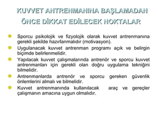 KUVVET ANTRENMANINA BAŞLAMADAN
 ÖNCE DİKKAT EDİLECEK NOKTALAR

Sporcu psikolojik ve fizyolojik olarak kuvvet antrenmanına
gerekli şekilde hazırlanmalıdır (motivasyon).
Uygulanacak kuvvet antrenman programı açık ve belirgin
biçimde belirlenmelidir.
Yapılacak kuvvet çalışmalarında antrenör ve sporcu kuvvet
antrenmanları için gerekli olan doğru uygulama tekniğini
bilmelidir.
Antrenmanlarda antrenör ve sporcu gereken güvenlik
önlemlerini almalı ve bilmelidir.
Kuvvet antrenmanında kullanılacak          araç ve gereçler
çalışmanın amacına uygun olmalıdır.
 
