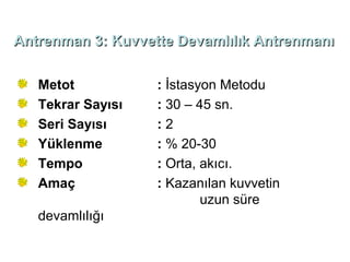 Antrenman 3: Kuvvette Devamlılık Antrenmanı


   Metot           : İstasyon Metodu
   Tekrar Sayısı   : 30 – 45 sn.
   Seri Sayısı     :2
   Yüklenme        : % 20-30
   Tempo           : Orta, akıcı.
   Amaç            : Kazanılan kuvvetin
                           uzun süre
   devamlılığı
 