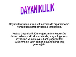Dayanıklılık; uzun süren yüklenmelerde organizmanın
      yorgunluğa karşı koyabilme yeteneğidir.

  Kısaca dayanıklılık tüm organizmanın uzun süre
 devam eden sportif alıştırmalarda, yorgunluğa karşı
     koyabilme ve oldukça yüksek yoğunluktaki
    yüklenmeleri uzun zaman devam ettirebilme
                     yeteneğidir.
 