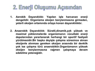 1.   Aerobik Dayanıklılık: Yapılan işle harcanan enerji
     dengelidir. Organizma oksijen borçlanmasına girmeden,
     yeterli oksijen ortamında ortaya konan dayanıklılıktır.

2. Anaerobik Dayanıklılık: Süratli,dinamik,çok yüksek ve
    maximal yüklenmelerde organizmanın vücuttaki enerji
    depolarından yararlanarak herhangi bir sportif faaliyeti
    yürütmesidir.Bir başka deyişle çalışma süresince alınan
    oksijenle alınması gereken oksijen arasında bir denklik
    yok ise çalışma türü anaerobiktir.Organizmanın yüksek
    oksijen borçlanmasına rağmen çalışmaya devam
    edebilme yeteneğidir.
 