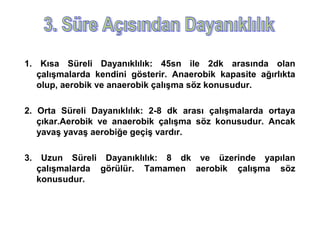 1. Kısa Süreli Dayanıklılık: 45sn ile 2dk arasında olan
   çalışmalarda kendini gösterir. Anaerobik kapasite ağırlıkta
   olup, aerobik ve anaerobik çalışma söz konusudur.

2. Orta Süreli Dayanıklılık: 2-8 dk arası çalışmalarda ortaya
   çıkar.Aerobik ve anaerobik çalışma söz konusudur. Ancak
   yavaş yavaş aerobiğe geçiş vardır.

3.    Uzun Süreli Dayanıklılık: 8 dk ve üzerinde yapılan
     çalışmalarda görülür. Tamamen aerobik çalışma söz
     konusudur.
 